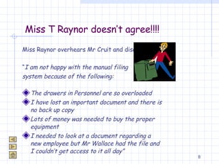 Miss T Raynor doesn’t agree!!!! Miss Raynor overhears Mr Cruit and disagrees! “ I am not happy with the manual filing  system because of the following: The drawers in Personnel are so overloaded  I have lost an important document and there is no back up copy Lots of money was needed to buy the proper equipment I needed to look at a document regarding a new employee but Mr Wallace had the file and I couldn’t get access to it all day” 