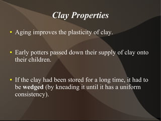 Clay Properties
● Aging improves the plasticity of clay.
● Early potters passed down their supply of clay onto
their children.
● If the clay had been stored for a long time, it had to
be wedged (by kneading it until it has a uniform
consistency).
 