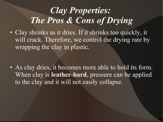 Clay Properties:
The Pros & Cons of Drying
● Clay shrinks as it dries. If it shrinks too quickly, it
will crack. Therefore, we control the drying rate by
wrapping the clay in plastic.
● As clay dries, it becomes more able to hold its form.
When clay is leather-hard, pressure can be applied
to the clay and it will not easily collapse.
 