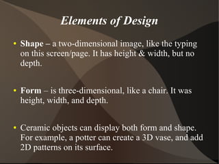 Elements of Design
● Shape – a two-dimensional image, like the typing
on this screen/page. It has height & width, but no
depth.
● Form – is three-dimensional, like a chair. It was
height, width, and depth.
● Ceramic objects can display both form and shape.
For example, a potter can create a 3D vase, and add
2D patterns on its surface.
 