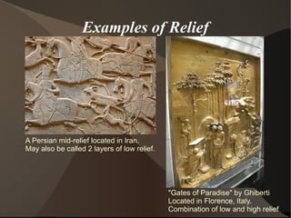 Examples of Relief
A Persian mid-relief located in Iran.
May also be called 2 layers of low relief.
"Gates of Paradise" by Ghiberti
Located in Florence, Italy.
Combination of low and high relief
 