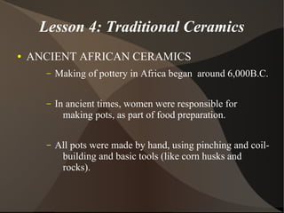 Lesson 4: Traditional Ceramics
● ANCIENT AFRICAN CERAMICS
– Making of pottery in Africa began around 6,000B.C.
– In ancient times, women were responsible for
making pots, as part of food preparation.
– All pots were made by hand, using pinching and coil-
building and basic tools (like corn husks and
rocks).
 