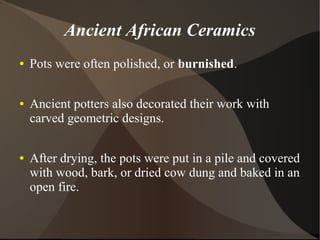 Ancient African Ceramics
● Pots were often polished, or burnished.
● Ancient potters also decorated their work with
carved geometric designs.
● After drying, the pots were put in a pile and covered
with wood, bark, or dried cow dung and baked in an
open fire.
 