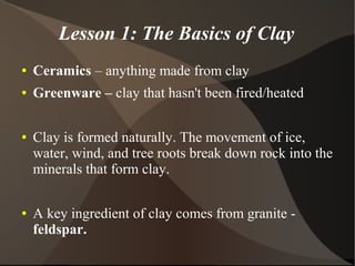 Lesson 1: The Basics of Clay
● Ceramics – anything made from clay
● Greenware – clay that hasn't been fired/heated
● Clay is formed naturally. The movement of ice,
water, wind, and tree roots break down rock into the
minerals that form clay.
● A key ingredient of clay comes from granite -
feldspar.
 