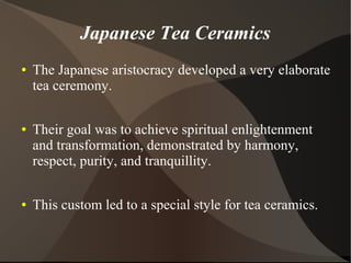 Japanese Tea Ceramics
● The Japanese aristocracy developed a very elaborate
tea ceremony.
● Their goal was to achieve spiritual enlightenment
and transformation, demonstrated by harmony,
respect, purity, and tranquillity.
● This custom led to a special style for tea ceramics.
 