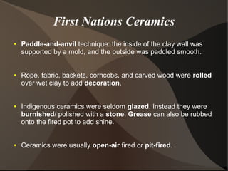 First Nations Ceramics
● Paddle-and-anvil technique: the inside of the clay wall was
supported by a mold, and the outside was paddled smooth.
● Rope, fabric, baskets, corncobs, and carved wood were rolled
over wet clay to add decoration.
● Indigenous ceramics were seldom glazed. Instead they were
burnished/ polished with a stone. Grease can also be rubbed
onto the fired pot to add shine.
● Ceramics were usually open-air fired or pit-fired.
 