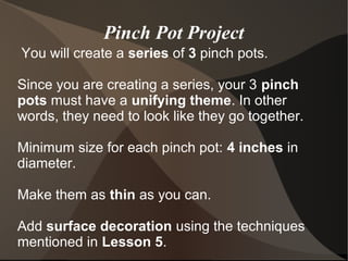 Pinch Pot Project
You will create a series of 3 pinch pots.
Since you are creating a series, your 3 pinch
pots must have a unifying theme. In other
words, they need to look like they go together.
Minimum size for each pinch pot: 4 inches in
diameter.
Make them as thin as you can.
Add surface decoration using the techniques
mentioned in Lesson 5.
 