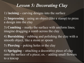 Lesson 5: Decorating Clay
1) Incising – carving designs into the surface
2) Impressing – using an object (like a stamp) to press
a design into the clay
3) Combing – marks the surface with uniform lines;
imagine dragging a comb across the clay
4) Burnishing – rubbing and polishing the clay with a
smooth object, like a stone or spoon
5) Piercing – poking holes in the clay
6) Sprigging – attaching a decorative piece of clay
onto the surface of a piece; ex. - adding small flowers
to a teacup
 