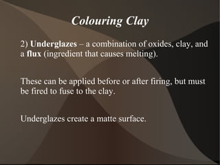 Colouring Clay
2) Underglazes – a combination of oxides, clay, and
a flux (ingredient that causes melting).
These can be applied before or after firing, but must
be fired to fuse to the clay.
Underglazes create a matte surface.
 