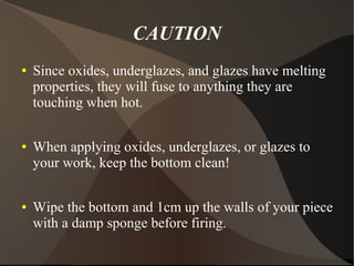 CAUTION
● Since oxides, underglazes, and glazes have melting
properties, they will fuse to anything they are
touching when hot.
● When applying oxides, underglazes, or glazes to
your work, keep the bottom clean!
● Wipe the bottom and 1cm up the walls of your piece
with a damp sponge before firing.
 