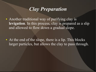 Clay Preparation
● Another traditional way of purifying clay is
levigation. In this process, clay is prepared as a slip
and allowed to flow down a gradual slope.
● At the end of the slope, there is a lip. This blocks
larger particles, but allows the clay to pass through.
 