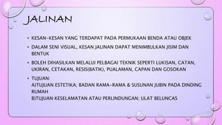 JALINAN 
• KESAN-KESAN YANG TERDAPAT PADA PERMUKAAN BENDA ATAU OBJEK 
• DALAM SENI VISUAL, KESAN JALINAN DAPAT MENIMBULKAN JISIM DAN 
BENTUK 
• BOLEH DIHASILKAN MELALUI PELBAGAI TEKNIK SEPERTI LUKISAN, CATAN, 
UKIRAN, CETAKAN, RESIS(BATIK), PUALAMAN, CAPAN DAN GOSOKAN 
• TUJUAN: 
A)TUJUAN ESTETIKA; BADAN RAMA-RAMA & SUSUNAN JUBIN PADA DINDING 
RUMAH 
B)TUJUAN KESELAMATAN ATAU PERLINDUNGAN; ULAT BELUNCAS 
 