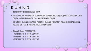 R U A N G 
• TERDAPAT DISEKELILING KITA 
• MERUPAKAN KAWASAN KOSONG DI SEKELILING OBJEK, JARAK ANTARA DUA 
OBJEK, ATAU RONGGA DALAM SESUATU OBJEK 
• CONTOH RUANG; RUANG POSITIF, RUANG NEGATIF, RUANG KEDALAMAN, 
RUANG CETEK, & RUANG TIDAK MENENTU 
• RUANG DAN PERSPEKTIF: 
-PERSPEKTIF 1 TITIK LENYAP 
-PERSPEKTIF 2 TITIK LENYAP 
-PERSPEKTIF 3 TITIK LENYAP 
 