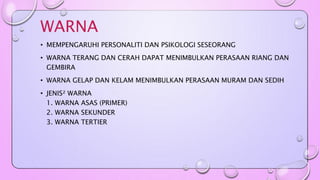 WARNA 
• MEMPENGARUHI PERSONALITI DAN PSIKOLOGI SESEORANG 
• WARNA TERANG DAN CERAH DAPAT MENIMBULKAN PERASAAN RIANG DAN 
GEMBIRA 
• WARNA GELAP DAN KELAM MENIMBULKAN PERASAAN MURAM DAN SEDIH 
• JENIS² WARNA 
1. WARNA ASAS (PRIMER) 
2. WARNA SEKUNDER 
3. WARNA TERTIER 
 