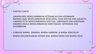 • CONTOH FUNGSI: 
A)WARNA BIRU MENGGAMBARKAN KETENANGAN DAN KEDAMAIAN 
B)WARNA HIJAU MENGGAMBARKAN KESEGARAN, ALAM SEKITAR DAN DUKACITA 
C)WARNA PUTIH MENGGAMBARKAN KESUCIAN, KEBERSIHAN DAN KEMURNIAN 
D)WARNA JINGGA MENGGAMBARKAN KEMATANGAN, KEPANASAN DAN 
KEGEMBIRAAN 
• GUBAHAN WARNA; SEWARNA, WARNA HARMONI, & WARNA PENGGELAP 
• WARNA DIKLASIFIKASIKAN KEPADA DUA; WARNA PANAS DAN WARNA SEJUK 
 