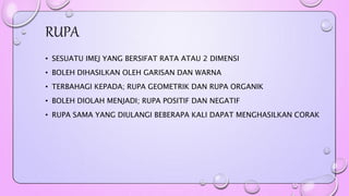 RUPA 
• SESUATU IMEJ YANG BERSIFAT RATA ATAU 2 DIMENSI 
• BOLEH DIHASILKAN OLEH GARISAN DAN WARNA 
• TERBAHAGI KEPADA; RUPA GEOMETRIK DAN RUPA ORGANIK 
• BOLEH DIOLAH MENJADI; RUPA POSITIF DAN NEGATIF 
• RUPA SAMA YANG DIULANGI BEBERAPA KALI DAPAT MENGHASILKAN CORAK 
 