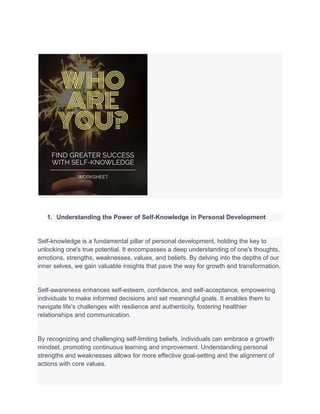 1. Understanding the Power of Self-Knowledge in Personal Development
Self-knowledge is a fundamental pillar of personal development, holding the key to
unlocking one's true potential. It encompasses a deep understanding of one's thoughts,
emotions, strengths, weaknesses, values, and beliefs. By delving into the depths of our
inner selves, we gain valuable insights that pave the way for growth and transformation.
Self-awareness enhances self-esteem, confidence, and self-acceptance, empowering
individuals to make informed decisions and set meaningful goals. It enables them to
navigate life's challenges with resilience and authenticity, fostering healthier
relationships and communication.
By recognizing and challenging self-limiting beliefs, individuals can embrace a growth
mindset, promoting continuous learning and improvement. Understanding personal
strengths and weaknesses allows for more effective goal-setting and the alignment of
actions with core values.
 