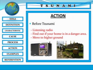 TITLE
DEFINITION
CHARACTERISTIC

CAUSE
PROCESS
ACTION
EXAMPLES
REFERENTION

ACTION
 Before Tsunami
- Listening radio
- Find out if your home is in a danger area.
- Move to higher ground

 