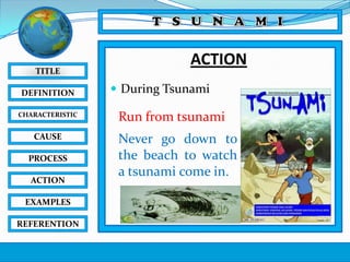 TITLE
DEFINITION
CHARACTERISTIC

CAUSE
PROCESS
ACTION
EXAMPLES
REFERENTION

ACTION
 During Tsunami

Run from tsunami
Never go down to
the beach to watch
a tsunami come in.

 