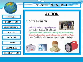 TITLE
DEFINITION
CHARACTERISTIC

CAUSE

ACTION
 After Tsunami
Help injured or trapped people.
Stay out of damaged buildings.
Open windows and doors to help dry the building.
Check food supplies, test drinking water and Drink Water

PROCESS
ACTION
EXAMPLES
REFERENTION

Use a flashlight when entering damaged buildings.

 