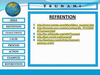 TITLE
DEFINITION
CHARACTERISTIC

CAUSE
PROCESS
ACTION
EXAMPLES
REFERENTION

REFRENTION
1. http://www.rumela.com/diary/diary_tsunami.htm
2. http://encarta.msn.com/encyclopedia_76155989
8/Tsunami.html
3. http://en.wikipedia.org/wiki/Tsunami
4. http://geo-world.org/tsunami/
5. http://geology.com/articles/tsunamigeology.shtml

 