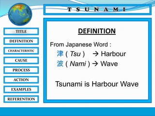 TITLE
DEFINITION
CHARACTERISTIC

CAUSE

DEFINITION
From Japanese Word :

津 ( Tsu )  Harbour
波 ( Nami )  Wave

PROCESS
ACTION
EXAMPLES
REFERENTION

Tsunami is Harbour Wave

 