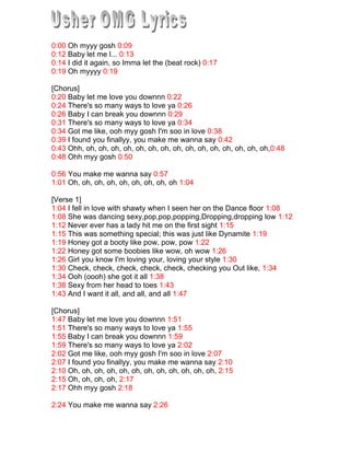 0:00 Oh myyy gosh 0:09<br />0:12 Baby let me l... 0:13<br />0:14 I did it again, so Imma let the (beat rock) 0:17<br />0:19 Oh myyyy 0:19<br />[Chorus]<br />0:20 Baby let me love you downnn 0:22<br />0:24 There's so many ways to love ya 0:26<br />0:26 Baby I can break you downnn 0:29<br />0:31 There's so many ways to love ya 0:34<br />0:34 Got me like, ooh myy gosh I'm soo in love 0:38<br />0:39 I found you finallyy, you make me wanna say 0:42<br />0:43 Ohh, oh, oh, oh, oh, oh, oh, oh, oh, oh, oh, oh, oh, oh, oh, oh,0:48<br />0:48 Ohh myy gosh 0:50<br />0:56 You make me wanna say 0:57<br />1:01 Oh, oh, oh, oh, oh, oh, oh, oh, oh 1:04<br />[Verse 1]<br />1:04 I fell in love with shawty when I seen her on the Dance floor 1:08<br />1:08 She was dancing sexy,pop,pop,popping,Dropping,dropping low 1:12<br />1:12 Never ever has a lady hit me on the first sight 1:15<br />1:15 This was something special; this was just like Dynamite 1:19<br />1:19 Honey got a booty like pow, pow, pow 1:22<br />1:22 Honey got some boobies like wow, oh wow 1:26<br />1:26 Girl you know I'm loving your, loving your style 1:30<br />1:30 Check, check, check, check, check, checking you Out like, 1:34<br />1:34 Ooh (oooh) she got it all 1:38<br />1:38 Sexy from her head to toes 1:43<br />1:43 And I want it all, and all, and all 1:47<br />[Chorus]<br />1:47 Baby let me love you downnn 1:51 <br />1:51 There's so many ways to love ya 1:55<br />1:55 Baby I can break you downnn 1:59<br />1:59 There's so many ways to love ya 2:02<br />2:02 Got me like, ooh myy gosh I'm soo in love 2:07<br />2:07 I found you finallyy, you make me wanna say 2:10<br />2:10 Oh, oh, oh, oh, oh, oh, oh, oh, oh, oh, oh, oh, 2:15<br />2:15 Oh, oh, oh, oh, 2:17<br />2:17 Ohh myy gosh 2:18<br />2:24 You make me wanna say 2:26<br />2:27 Oh, oh, oh, oh, oh, oh, oh, oh, oh, oh 2:31<br />[Verse 2]<br />2:32 Feel so hard for honey out of all the girls up in this club 2:38<br />2:39 This one got me whipped, this got one look, yep I Fell in love 2:41<br />2:41 This was something special, this one just like dynamite 2:44<br />2:45 Oh oh oh oh oh oh oh out of sight 2:47<br />2:48 Fell in love with honey like my, oh my 2:51<br />2:52 Honey looking wonderful; fly, so fly 2:54<br />2:56 Honey like a supermodel; my, oh my 2:59<br />3:00 Baby how you do that, make a grown man cry? 3:02<br />3:03 Ooh (oooh) baby, you got it all 3:08<br />3:09 Sexy from her head to toes 3:12<br />3:12 And I want it all, and all, and all 3:15<br />[Chorus]<br />3:16 So, honey let me love you downnn 3:20<br />3:20 There's so many ways to love ya 3:23<br />3:24 Baby I can break it downnn 3:27<br />3:27 There's so many ways to love ya 3:30<br />3:30 Got me like, ooh myy gosh I'm soo in love I found you finallyy, 3:36<br />3:36 You make me wanna say...  3:38<br />3:39 Ohh, oh, oh, oh, oh, oh, oh, oh, oh, oh, oh, oh, oh, oh 3:44<br />3:44 Oh my gosh 3:47<br />3:53 Oh my,  Oh my,  Oh oh my gosh 4:00<br />[Will.I.Am]:<br />4:00 Oh myy gosh 4:03<br />4:04 I did it again 4:06<br />4:07 So imma let the (beat rock) 4:08<br />[Usher]<br />4:09 Oh, oh, oh myy 4:12<br />4:13 Oh, oh, oh my, my, my, my, my, my 4:14<br />4:15 Ooh my gosh 4:16<br />4:16 Oh, oh, oh myy 4:18<br />4:19 Oh, oh, oh my, my, my, my, my, my 4:21<br />4:21 Ooh my gosh 4:22<br />4:24 Oh, oh, oh my 4:26<br />4:27 Oh, oh, oh my, my, my, my, my, my 4:30<br />4:30 Ooh my gosh.. 4:32<br />
