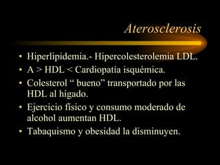 Aterosclerosis Hiperlipidemia.- Hipercolesterolemia LDL. A > HDL < Cardiopatía isquémica. Colesterol “ bueno” transportado por las HDL al hígado. Ejercicio físico y consumo moderado de alcohol aumentan HDL. Tabaquismo y obesidad la disminuyen. 