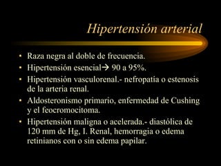 Hipertensión arterial Raza negra al doble de frecuencia. Hipertensión esencial   90 a 95%. Hipertensión vasculorenal.- nefropatía o estenosis de la arteria renal. Aldosteronismo primario, enfermedad de Cushing y el feocromocitoma. Hipertensión maligna o acelerada.- diastólica de 120 mm de Hg, I. Renal, hemorragia o edema retinianos con o sin edema papilar. 