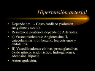 Hipertensión arterial Depende de: 1.- Gasto cardiaco (volumen sanguíneo y sodio).  Resistencia periférica depende de Arteriolas.  a) Vasoconstrictoras: Angiotensina II, catecolaminas, tromboxano, leujcotrienos y endotelina. B) Vasodilatadoras: cininas, prostaglandinas, óxido nítrico, ácido láctico, hidrogeniones, adenosina, hipoxia. Autorregulación. 