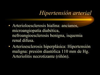 Hipertensión arterial Arterioloesclerosis hialina: ancianos, microangiopatía diabética, nefroangioesclerosis benigna, isquemia renal difusa. Arterioesclerosis hiperplásica: Hipertensión maligna: presión diastólica 110 mm de Hg. Arteriolitis necrotizante (riñón). 