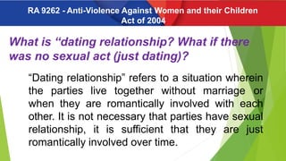 What is “dating relationship? What if there
was no sexual act (just dating)?
“Dating relationship” refers to a situation wherein
the parties live together without marriage or
when they are romantically involved with each
other. It is not necessary that parties have sexual
relationship, it is sufficient that they are just
romantically involved over time.
RA 9262 - Anti-Violence Against Women and their Children
Act of 2004
 