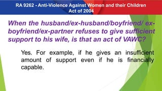 When the husband/ex-husband/boyfriend/ ex-
boyfriend/ex-partner refuses to give sufficient
support to his wife, is that an act of VAWC?
Yes. For example, if he gives an insufficient
amount of support even if he is financially
capable.
RA 9262 - Anti-Violence Against Women and their Children
Act of 2004
 