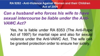 Can a husband who forces his wife to have
sexual intercourse be liable under the Anti-
VAWC Act?
Yes, he is liable under RA 8353 (The Anti-Rape
Act of 1997) for marital rape and also for sexual
violence under the Anti-VAWC Act. The wife can
be granted protection order to ensure her safety.
RA 9262 - Anti-Violence Against Women and their Children
Act of 2004
 