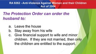 The Protection Order can order the
husband to:
a. Leave the house
b. Stay away from his wife
c. Give financial support to wife and minor
children. If they are not married, then only
the children are entitled to the support.
RA 9262 - Anti-Violence Against Women and their Children
Act of 2004
 