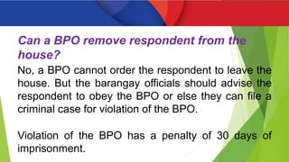 No, a BPO cannot order the respondent to leave the
house. But the barangay officials should advise the
respondent to obey the BPO or else they can file a
criminal case for violation of the BPO.
Violation of the BPO has a penalty of 30 days of
imprisonment.
Can a BPO remove respondent from the
house?
 