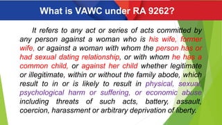 What is VAWC under RA 9262?
It refers to any act or series of acts committed by
any person against a woman who is his wife, former
wife, or against a woman with whom the person has or
had sexual dating relationship, or with whom he has a
common child, or against her child whether legitimate
or illegitimate, within or without the family abode, which
result to in or is likely to result in physical, sexual,
psychological harm or suffering, or economic abuse
including threats of such acts, battery, assault,
coercion, harassment or arbitrary deprivation of liberty.
 