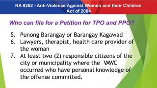 Who can file for a Petition for TPO and PPO?
5. Punong Barangay or Barangay Kagawad
6. Lawyers, therapist, health care provider of
the woman
7. At least two (2) responsible citizens of the
city or municipality where the VAWC
occurred who have personal knowledge of
the offense committed.
RA 9262 - Anti-Violence Against Women and their Children
Act of 2004
 