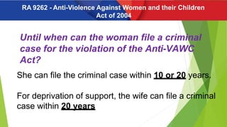 Until when can the woman file a criminal
case for the violation of the Anti-VAWC
Act?
She can file the criminal case within 10 or 20 years.
For deprivation of support, the wife can file a criminal
case within 20 years
RA 9262 - Anti-Violence Against Women and their Children
Act of 2004
 