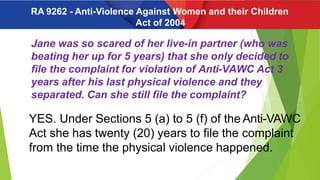 Jane was so scared of her live-in partner (who was
beating her up for 5 years) that she only decided to
file the complaint for violation of Anti-VAWC Act 3
years after his last physical violence and they
separated. Can she still file the complaint?
YES. Under Sections 5 (a) to 5 (f) of the Anti-VAWC
Act she has twenty (20) years to file the complaint
from the time the physical violence happened.
RA 9262 - Anti-Violence Against Women and their Children
Act of 2004
 