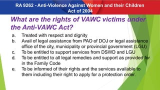 What are the rights of VAWC victims under
the Anti-VAWC Act?
a. Treated with respect and dignity
b. Avail of legal assistance from PAO of DOJ or legal assistance
office of the city, municipality or provincial government (LGU)
c. To be entitled to support services from DSWD and LGU
d. To be entitled to all legal remedies and support as provided for
in the Family Code
e. To be informed of their rights and the services available to
them including their right to apply for a protection order.
RA 9262 - Anti-Violence Against Women and their Children
Act of 2004
 