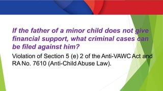 If the father of a minor child does not give
financial support, what criminal cases can
be filed against him?
Violation of Section 5 (e) 2 of the Anti-VAWC Act and
RA No. 7610 (Anti-Child Abuse Law).
 