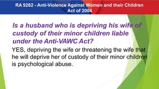 Is a husband who is depriving his wife of
custody of their minor children liable
under the Anti-VAWC Act?
YES, depriving the wife or threatening the wife that
he will deprive her of custody of their minor children
is psychological abuse.
RA 9262 - Anti-Violence Against Women and their Children
Act of 2004
 