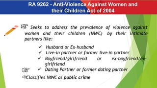 RA 9262 - Anti-Violence Against Women and
their Children Act of 2004
Seeks to address the prevalence of violence against
women and their children (V
A
WC) by their intimate
partners like:
 Husband or Ex-husband
 Live-in partner or former live-in partner
 Boyfriend/girlfriend or ex-boyfriend/ex-
girlfriend
 Dating Partner or former dating partner
Classifies VAWC as public crime
 