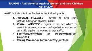 RA 9262 - Anti-Violence Against Women and their Children
Act of 2004
VAWC includes, but not limited to the following acts:
1. PHYSICAL VIOLENCE - refers to acts that
include bodily or physical harm.
2. SEXUAL VIOLENCE - refers to an act which is
sexual in nature, committed against a woman or
her child against a woman or her child.
 Boyfriend/girlfriend or ex-boyfriend/ex-
girlfriend
 Dating Partner or former dating partner
 