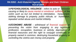 RA 9262 - Anti-Violence Against Women and their Children
Act of 2004
3.PSYCHOLOGICAL VIOLENCE - refers to acts or omission
causing or likely to cause mental or emotional suffering of the
victim such as but not limited to intimidation, harassment,
stalking damage to property, public ridicule, or humiliation,
repeated verbal abuse and marital infidelity
4.ECONOMIC ABUSE - withdrawal of financial support or
preventing the victim from engaging in any legitimate
profession, occupation, business or activity, deprivation of
financial resources and the right to conjugal community or
property owned in common, destroying household property or
controlling the victims own money and property.
 