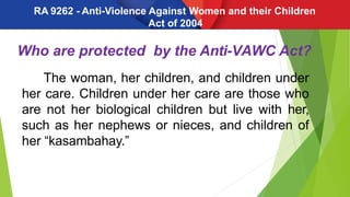 Who are protected by the Anti-VAWC Act?
The woman, her children, and children under
her care. Children under her care are those who
are not her biological children but live with her,
such as her nephews or nieces, and children of
her “kasambahay.”
RA 9262 - Anti-Violence Against Women and their Children
Act of 2004
 