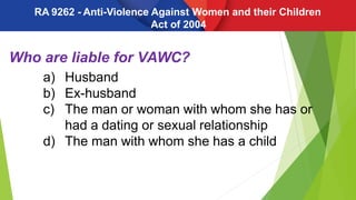 Who are liable for VAWC?
a) Husband
b) Ex-husband
c) The man or woman with whom she has or
had a dating or sexual relationship
d) The man with whom she has a child
RA 9262 - Anti-Violence Against Women and their Children
Act of 2004
 