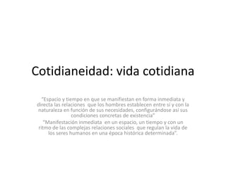 Cotidianeidad: vida cotidiana
“Espacio y tiempo en que se manifiestan en forma inmediata y
directa las relaciones que los hombres establecen entre sí y con la
naturaleza en función de sus necesidades, configurándose así sus
condiciones concretas de existencia”
“Manifestación inmediata en un espacio, un tiempo y con un
ritmo de las complejas relaciones sociales que regulan la vida de
los seres humanos en una época histórica determinada”.
 