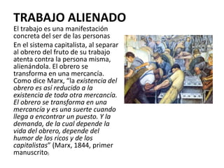 TRABAJO ALIENADO
El trabajo es una manifestación
concreta del ser de las personas
En el sistema capitalista, al separar
al obrero del fruto de su trabajo
atenta contra la persona misma,
alienándola. El obrero se
transforma en una mercancía.
Como dice Marx, “la existencia del
obrero es así reducido a la
existencia de toda otra mercancía.
El obrero se transforma en una
mercancía y es una suerte cuando
llega a encontrar un puesto. Y la
demanda, de la cual depende la
vida del obrero, depende del
humor de los ricos y de los
capitalistas” (Marx, 1844, primer
manuscrito).
 